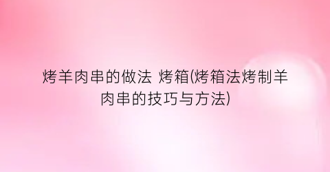 烤羊肉串的做法 烤箱(烤箱法烤制羊肉串的技巧与方法)